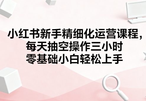 小红书新手精细化运营课程，每天抽空操作三小时，零基础小白轻松上手-摇钱述